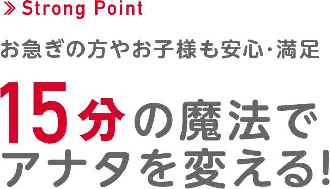 ＜Strong Point＞お急ぎの方やお子様も安心・満足。15分の魔法でアナタを変える！